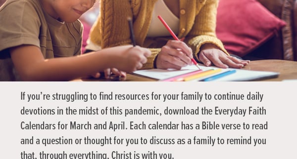 If you're struggling to find resources for your family to continue daily devotions in the midst of this pandemic, download the Everyday Faith Calendars for March and April. Each calendar has a Bible verse to read, and a question or thought to discuss together as a family to remind you that through everything, Christ is with you and your whole family. 